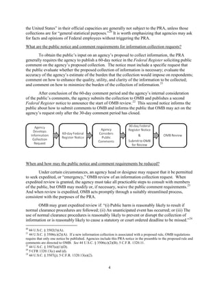 the United States” in their official capacities are generally not subject to the PRA, unless those
collections are for “general statistical purposes.” 20 It is worth emphasizing that agencies may ask
for facts and opinions of Federal employees without triggering the PRA.
What are the public notice and comment requirements for information collection requests?
       To obtain the public’s input on an agency’s proposal to collect information, the PRA
generally requires the agency to publish a 60-day notice in the Federal Register soliciting public
comment on the agency’s proposed collection. The notice must include a specific request that
the public evaluate whether the proposed collection of information is necessary; evaluate the
accuracy of the agency’s estimate of the burden that the collection would impose on respondents;
comment on how to enhance the quality, utility, and clarity of the information to be collected;
and comment on how to minimize the burden of the collection of information. 21
        After conclusion of the 60-day comment period and the agency’s internal consideration
of the public’s comments, the agency submits the collection to OMB and publishes a second
Federal Register notice to announce the start of OMB review. 22 This second notice informs the
public about how to submit comments to OMB and informs the public that OMB may act on the
agency’s request only after the 30-day comment period has closed.




When and how may the public notice and comment requirements be reduced?
        Under certain circumstances, an agency head or designee may request that it be permitted
to seek expedited, or “emergency,” OMB review of an information collection request. When
expedited review is granted, the agency must take all practicable steps to consult with members
of the public, but OMB may modify or, if necessary, waive the public comment requirements. 23
And when review is expedited, OMB acts promptly through a suitably streamlined process,
consistent with the purposes of the PRA.
        OMB may grant expedited review if: “(i) Public harm is reasonably likely to result if
normal clearance procedures are followed; (ii) An unanticipated event has occurred; or (iii) The
use of normal clearance procedures is reasonably likely to prevent or disrupt the collection of
information or is reasonably likely to cause a statutory or court ordered deadline to be missed.” 24
20
   44 U.S.C. § 3502(3)(A).
21
   44 U.S.C. § 3506(c)(2)(A). If a new information collection is associated with a proposed rule, OMB regulations
require that only one notice be published. Agencies include this PRA notice in the preamble to the proposed rule and
comments are directed to OMB. See 44 U.S.C. § 3506(c)(2)(B); 5 C.F.R. 1320.11.
22
   44 U.S.C. § 3507(a)(1)(D).
23
   5 CFR 1320.13(c) and (d).
24
   44 U.S.C. § 3507(j); 5 C.F.R. 1320.13(a)(2).


                                                         4
 