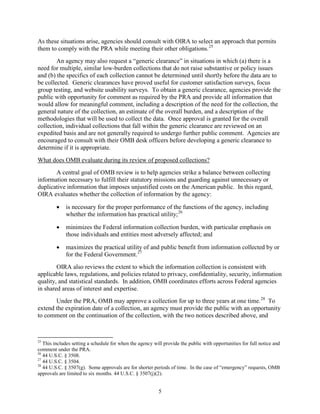 As these situations arise, agencies should consult with OIRA to select an approach that permits
them to comply with the PRA while meeting their other obligations. 25
        An agency may also request a “generic clearance” in situations in which (a) there is a
need for multiple, similar low-burden collections that do not raise substantive or policy issues
and (b) the specifics of each collection cannot be determined until shortly before the data are to
be collected. Generic clearances have proved useful for customer satisfaction surveys, focus
group testing, and website usability surveys. To obtain a generic clearance, agencies provide the
public with opportunity for comment as required by the PRA and provide all information that
would allow for meaningful comment, including a description of the need for the collection, the
general nature of the collection, an estimate of the overall burden, and a description of the
methodologies that will be used to collect the data. Once approval is granted for the overall
collection, individual collections that fall within the generic clearance are reviewed on an
expedited basis and are not generally required to undergo further public comment. Agencies are
encouraged to consult with their OMB desk officers before developing a generic clearance to
determine if it is appropriate.
What does OMB evaluate during its review of proposed collections?
       A central goal of OMB review is to help agencies strike a balance between collecting
information necessary to fulfill their statutory missions and guarding against unnecessary or
duplicative information that imposes unjustified costs on the American public. In this regard,
OIRA evaluates whether the collection of information by the agency:

         •   is necessary for the proper performance of the functions of the agency, including
             whether the information has practical utility; 26

         •   minimizes the Federal information collection burden, with particular emphasis on
             those individuals and entities most adversely affected; and

         •   maximizes the practical utility of and public benefit from information collected by or
             for the Federal Government. 27
        OIRA also reviews the extent to which the information collection is consistent with
applicable laws, regulations, and policies related to privacy, confidentiality, security, information
quality, and statistical standards. In addition, OMB coordinates efforts across Federal agencies
in shared areas of interest and expertise.
       Under the PRA, OMB may approve a collection for up to three years at one time. 28 To
extend the expiration date of a collection, an agency must provide the public with an opportunity
to comment on the continuation of the collection, with the two notices described above, and



25
   This includes setting a schedule for when the agency will provide the public with opportunities for full notice and
comment under the PRA.
26
   44 U.S.C. § 3508.
27
   44 U.S.C. § 3504.
28
   44 U.S.C. § 3507(g). Some approvals are for shorter periods of time. In the case of “emergency” requests, OMB
approvals are limited to six months. 44 U.S.C. § 3507(j)(2).


                                                          5
 