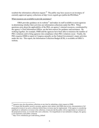 resubmit the information collection request. 29 The public may have access to an inventory of
currently approved agency collections at http://www.reginfo.gov/public/do/PRAMain. 30
What resources are available to provide assistance?
        OIRA provides guidance on its website 31 and makes its staff available to assist agencies
in determining whether their activities are information collections under the PRA. When
questions arise about the applicability of the PRA, an agency’s internal resources, coordinated by
the agency’s Chief Information Officer, are the best sources for guidance and assistance. By
working together, for example, OMB and the agencies have been able to minimize the number of
PRA violations and to bring agencies into compliance when PRA violations occur. Finally, the
PRA requires OMB to report to Congress annually on the Federal Government’s major activities
under the Act. This report, the Information Collection Budget (ICB), is available on OIRA’s
website.




29
   Agencies may also discontinue collections at any time by submitting a short request to OMB.
30
   To ensure that the public record is accurate, agencies must submit, and OMB must review, documentation of all
proposed revisions to an active collection before those revisions may be implemented. If the agency is considering
significant or substantive revisions to the collection, it must provide the public with an opportunity to comment on
the proposed revisions, as it would with a new collection. For insignificant or non-substantive changes, the agency
is not required to seek public comment.
31
   http://www.whitehouse.gov/omb/inforeg_default/


                                                          6
 