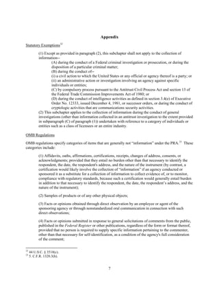 Appendix
Statutory Exemptions 32

           (1) Except as provided in paragraph (2), this subchapter shall not apply to the collection of
           information--
                    (A) during the conduct of a Federal criminal investigation or prosecution, or during the
                    disposition of a particular criminal matter;
                    (B) during the conduct of--
                    (i) a civil action to which the United States or any official or agency thereof is a party; or
                    (ii) an administrative action or investigation involving an agency against specific
                    individuals or entities;
                    (C) by compulsory process pursuant to the Antitrust Civil Process Act and section 13 of
                    the Federal Trade Commission Improvements Act of 1980; or
                    (D) during the conduct of intelligence activities as defined in section 3.4(e) of Executive
                    Order No. 12333, issued December 4, 1981, or successor orders, or during the conduct of
                    cryptologic activities that are communications security activities.
           (2) This subchapter applies to the collection of information during the conduct of general
           investigations (other than information collected in an antitrust investigation to the extent provided
           in subparagraph (C) of paragraph (1)) undertaken with reference to a category of individuals or
           entities such as a class of licensees or an entire industry.

OMB Regulations

OMB regulations specify categories of items that are generally not “information” under the PRA.33 These
categories include:

           (1) Affidavits, oaths, affirmations, certifications, receipts, changes of address, consents, or
           acknowledgments; provided that they entail no burden other than that necessary to identify the
           respondent, the date, the respondent's address, and the nature of the instrument (by contrast, a
           certification would likely involve the collection of “information” if an agency conducted or
           sponsored it as a substitute for a collection of information to collect evidence of, or to monitor,
           compliance with regulatory standards, because such a certification would generally entail burden
           in addition to that necessary to identify the respondent, the date, the respondent’s address, and the
           nature of the instrument);

           (2) Samples of products or of any other physical objects;

           (3) Facts or opinions obtained through direct observation by an employee or agent of the
           sponsoring agency or through nonstandardized oral communication in connection with such
           direct observations;

           (4) Facts or opinions submitted in response to general solicitations of comments from the public,
           published in the Federal Register or other publications, regardless of the form or format thereof,
           provided that no person is required to supply specific information pertaining to the commenter,
           other than that necessary for self-identification, as a condition of the agency's full consideration
           of the comment;

32
     44 U.S.C. § 3518(c).
33
     5. C.F.R. 1320.3(h).


                                                         7
 