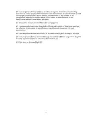 (5) Facts or opinions obtained initially or in follow-on requests, from individuals (including
individuals in control groups) under treatment or clinical examination in connection with research
on or prophylaxis to prevent a clinical disorder, direct treatment of that disorder, or the
interpretation of biological analyses of body fluids, tissues, or other specimens, or the
identification or classification of such specimens;

(6) A request for facts or opinions addressed to a single person;

(7) Examinations designed to test the aptitude, abilities, or knowledge of the persons tested and
the collection of information for identification or classification in connection with such
examinations;

(8) Facts or opinions obtained or solicited at or in connection with public hearings or meetings;

(9) Facts or opinions obtained or solicited through nonstandardized follow-up questions designed
to clarify responses to approved collections of information; and

(10) Like items so designated by OMB.




                                             8
 