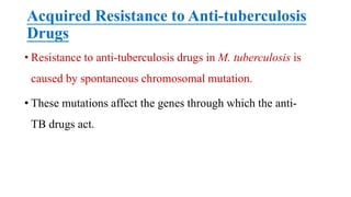 Acquired Resistance to Anti-tuberculosis
Drugs
• Resistance to anti-tuberculosis drugs in M. tuberculosis is
caused by spontaneous chromosomal mutation.
• These mutations affect the genes through which the anti-
TB drugs act.
 