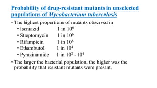 Probability of drug-resistant mutants in unselected
populations of Mycobacterium tuberculosis
• The highest proportions of mutants observed in
• Isoniazid 1 in 106
• Streptomycin 1 in 106
• Rifampicin 1 in 108
• Ethambutol 1 in 104
• Pyrazinamide 1 in 102 - 104
• The larger the bacterial population, the higher was the
probability that resistant mutants were present.
 
