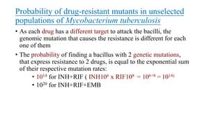 Probability of drug-resistant mutants in unselected
populations of Mycobacterium tuberculosis
• As each drug has a different target to attack the bacilli, the
genomic mutation that causes the resistance is different for each
one of them
• The probability of finding a bacillus with 2 genetic mutations,
that express resistance to 2 drugs, is equal to the exponential sum
of their respective mutation rates:
• 1014 for INH+RIF ( INH106 x RIF108 = 106+8 = 1014)
• 1020 for INH+RIF+EMB
 