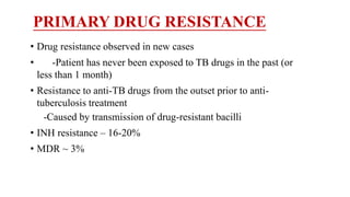 PRIMARY DRUG RESISTANCE
• Drug resistance observed in new cases
• -Patient has never been exposed to TB drugs in the past (or
less than 1 month)
• Resistance to anti-TB drugs from the outset prior to anti-
tuberculosis treatment
-Caused by transmission of drug-resistant bacilli
• INH resistance – 16-20%
• MDR ~ 3%
 
