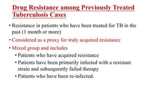 Drug Resistance among Previously Treated
Tuberculosis Cases
• Resistance in patients who have been treated for TB in the
past (1 month or more)
• Considered as a proxy for truly acquired resistance
• Mixed group and includes
• Patients who have acquired resistance
• Patients have been primarily infected with a resistant
strain and subsequently failed therapy
• Patients who have been re-infected.
 