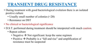 TRANSIENT DRUG RESISTANCE
• During treatment with good bacteriological evolution there is an isolated
positive culture
• Usually small number of colonies (<20)
• Resistance on DST
• No clinical or bacteriological significance
• D.S.T. performed during treatment should be interpreted with much caution.
• Repeat culture
• Negative  Not significant: keep the same regimen
• Positive  Probably is a “fall and rise” and amplification of
resistance must be suspected
 