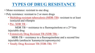 TYPES OF DRUG RESISTANCE
• Mono resistance: resistant to one drug
• Poly resistance: resistant to 2 or more drugs
• Multidrug-resistant tuberculosis (MDR-TB)- resistant to at least
isoniazid and rifampin
• Pre- XDR TB –
MDR TB + resistance to a fluoroquinolone or a 2nd line
injectable drug
• Extensively Drug Resistant TB (XDR TB) –
MDR-TB + resistance to a fluoroquinolone and a second line
injectable (amikacin/ kanamycin/capreomycin)
• Totally Drug Resistant TB (TDR-TB) ???
 