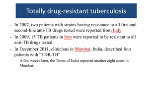 Totally drug-resistant tuberculosis
- In 2007, two patients with strains having resistance to all first and
second-line anti-TB drugs tested were reported from Italy
- In 2009, 15 TB patients in Iran were reported to be resistant to all
anti-TB drugs tested
- In December 2011, clinicians in Mumbai, India, described four
patients with “TDR-TB”
- A few weeks later, the Times of India reported another eight cases in
Mumbai.
 