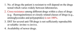1. No. of drugs the patient is resistant to will depend on the drugs
tested which varies widely between laboratories.
2. Cross-resistance among different drugs within a class of drugs
(e.g. fluoroquinolones) or closely related classes of drugs (e.g.,
aminoglycosides and polypeptides) is not 100%.
3. DST for several anti-TB drugs is not sufficiently reproducible
or reliable- invitro vs invivo.
4. Availability of newer drugs.
 