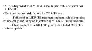 • All pts diagnosed with MDR-TB should preferably be tested for
XDR-TB.
• The two strongest risk factors for XDR-TB are :
- Failure of an MDR-TB treatment regimen, which contains
2nd line drugs including an injectable agent and a fluoroquinolone.
- Close contact with XDR-TB pt or with a failed MDR-TB
treatment patient.
 