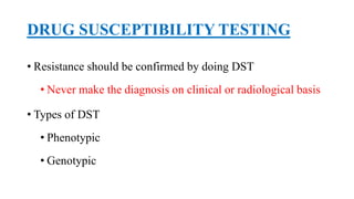 DRUG SUSCEPTIBILITY TESTING
• Resistance should be confirmed by doing DST
• Never make the diagnosis on clinical or radiological basis
• Types of DST
• Phenotypic
• Genotypic
 
