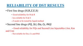RELIABILITY OF DST RESULTS
• First line drugs (H,R,Z,E,S)
- Good reliability for H & R
- less reliable for S & E
- Z needs to be tested by liquid method
• Second line drugs (FQ, SLI, Eto, Cs, PAS)
- Good reliability for FQs and Second Line Injectables (Am, Km
and Cm)
- Not reliable for Eto, Cs and PAS
 