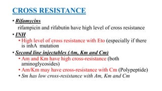 CROSS RESISTANCE
• Rifamycins
rifampicin and rifabutin have high level of cross resistance
• INH
• High level of cross resistance with Eto (especially if there
is inhA mutation
• Second line injectables (Am, Km and Cm)
• Am and Km have high cross-resistance (both
aminoglycosides)
• Am/Km may have cross-resistance with Cm (Polypeptide)
• Sm has low cross-resistance with Am, Km and Cm
 