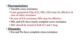 • Fluoroquinolones
• Variable cross-resistance
• Later generation FQs (Lfx, Mfx, Gfx) may be effective in
case of oflox resistance
• In case of Lfx resistance Mfx may be effective
• Mfx and Gfx have nearly complete cross resistance
• Mfx should be tested at both 0.5 and 2 mcg
• Thioamides
• Eto and Pto have complete cross-resistance
 