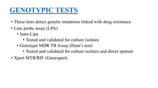 GENOTYPIC TESTS
• These tests detect genetic mutations linked with drug resistance
• Line probe assay (LPA)
• Inno-Lipa
• Tested and validated for culture isolates
• Genotype MDR TB Assay (Hain’s test)
• Tested and validated for culture isolates and direct sputum
• Xpert MTB/RIF (Genexpert)
 
