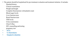 • The patient should be hospitalised for pre-treatment evaluation and treatment initiation. It includes
Detailed history
Clinical examination
Weight and height
Complete blood picture with platelet count
Blood sugar levels
Liver function tests
Renal function tests
TSH levels
Urine examination
Chest X-Ray
HIV counselling and testing
pregnancy test
• ECG
• S. Electrolytes
• Surgical evaluation
 