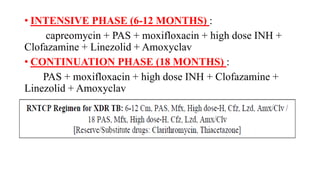 • INTENSIVE PHASE (6-12 MONTHS) :
capreomycin + PAS + moxifloxacin + high dose INH +
Clofazamine + Linezolid + Amoxyclav
• CONTINUATION PHASE (18 MONTHS) :
PAS + moxifloxacin + high dose INH + Clofazamine +
Linezolid + Amoxyclav
 