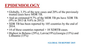 EPIDEMIOLOGY
• Globally, 3.3% of the new cases and 20% of the previously
treated cases have MDR TB.
• And an estimated 9.7% of the MDR TB pts have XDR TB.
(9% in 2013 & 9.6% in 2012)
• XDR TB has been reported by 105 countries by the end of
2014.
• 14 of these countries reported > 10 XDRTB cases.
• Highest in Belarus (29%), Latvia(19%),Georgia (15%) and
Lithuania (15%)
-GLOBAL TB REPORT 2015
 