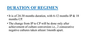 DURATION OF REGIMEN
• It is of 24-30 months duration, with 6-12 months IP & 18
months CP.
• The change from IP to CP will be done only after
achievement of culture conversion i.e., 2 consecutive
negative cultures taken atleast 1month apart.
 