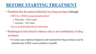 BEFORE STARTING TREATMENT
• Establish that the patient definitely has drug resistance through
• DST by a WHO recommended method
• Phenotypic – Solid, Liquid
• Genotypic – LPA, Xpert
• By an accredited/proficient laboratory
• Radiological and clinical evidence only is not confirmatory of drug
resistance
• In some cases empirical diagnosis and treatment for drug resistance can be
initiated only if DST is not available or feasible
 