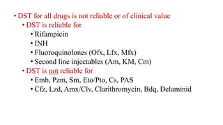 • DST for all drugs is not reliable or of clinical value
• DST is reliable for
• Rifampicin
• INH
• Fluoroquinolones (Ofx, Lfx, Mfx)
• Second line injectables (Am, KM, Cm)
• DST is not reliable for
• Emb, Pzm, Sm, Eto/Pto, Cs, PAS
• Cfz, Lzd, Amx/Clv, Clarithromycin, Bdq, Delaminid
 