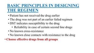 BASIC PRINCIPLES IN DESIGNING
THE REGIMEN
• Patient has not received the drug earlier
• The drug was not part of an earlier failed regimen
• DST indicates susceptibility to the drug
• Reliability in case of certain second line drugs
• No known cross-resistance
• No known close contacts with resistance to the drug
• Choose effective drugs from all groups
 