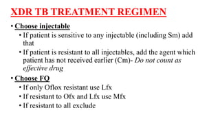 XDR TB TREATMENT REGIMEN
• Choose injectable
• If patient is sensitive to any injectable (including Sm) add
that
• If patient is resistant to all injectables, add the agent which
patient has not received earlier (Cm)- Do not count as
effective drug
• Choose FQ
• If only Oflox resistant use Lfx
• If resistant to Ofx and Lfx use Mfx
• If resistant to all exclude
 