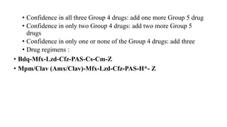 • Confidence in all three Group 4 drugs: add one more Group 5 drug
• Confidence in only two Group 4 drugs: add two more Group 5
drugs
• Confidence in only one or none of the Group 4 drugs: add three
• Drug regimens :
• Bdq-Mfx-Lzd-Cfz-PAS-Cs-Cm-Z
• Mpm/Clav (Amx/Clav)-Mfx-Lzd-Cfz-PAS-H*- Z
 