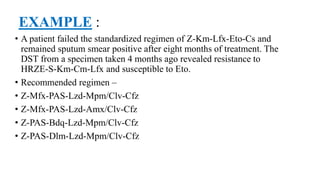 EXAMPLE :
• A patient failed the standardized regimen of Z-Km-Lfx-Eto-Cs and
remained sputum smear positive after eight months of treatment. The
DST from a specimen taken 4 months ago revealed resistance to
HRZE-S-Km-Cm-Lfx and susceptible to Eto.
• Recommended regimen –
• Z-Mfx-PAS-Lzd-Mpm/Clv-Cfz
• Z-Mfx-PAS-Lzd-Amx/Clv-Cfz
• Z-PAS-Bdq-Lzd-Mpm/Clv-Cfz
• Z-PAS-Dlm-Lzd-Mpm/Clv-Cfz
 