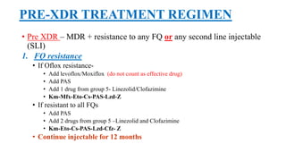 PRE-XDR TREATMENT REGIMEN
• Pre XDR – MDR + resistance to any FQ or any second line injectable
(SLI)
1. FQ resistance
• If Oflox resistance-
• Add levoflox/Moxiflox (do not count as effective drug)
• Add PAS
• Add 1 drug from group 5- Linezolid/Clofazimine
• Km-Mfx-Eto-Cs-PAS-Lzd-Z
• If resistant to all FQs
• Add PAS
• Add 2 drugs from group 5 –Linezolid and Clofazimine
• Km-Eto-Cs-PAS-Lzd-Cfz- Z
• Continue injectable for 12 months
 