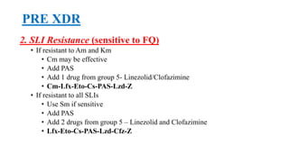 PRE XDR
2. SLI Resistance (sensitive to FQ)
• If resistant to Am and Km
• Cm may be effective
• Add PAS
• Add 1 drug from group 5- Linezolid/Clofazimine
• Cm-Lfx-Eto-Cs-PAS-Lzd-Z
• If resistant to all SLIs
• Use Sm if sensitive
• Add PAS
• Add 2 drugs from group 5 – Linezolid and Clofazimine
• Lfx-Eto-Cs-PAS-Lzd-Cfz-Z
 