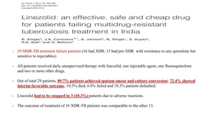 - 29 MDR-TB treatment failure patients (16 had XDR; 13 had pre-XDR with resistance to any quinolone but
sensitive to injectables)
- All patients received daily unsupervised therapy with linezolid, one injectable agent, one fluoroquinolone
and two or more other drugs.
- Out of total 29 patients, 89.7% patients achieved sputum smear and culture conversion; 72.4% showed
interim favorable outcome; 10.3% died, 6.8% failed and 10.3% patients defaulted.
- Linezolid had to be stopped in 3 (10.3%) patients due to adverse reactions.
- The outcome of treatment of 16 XDR-TB patients was comparable to the other 13.
 