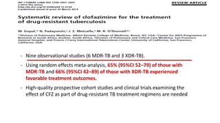 - Nine observational studies (6 MDR-TB and 3 XDR-TB).
- Using random effects meta-analysis, 65% (95%CI 52–79) of those with
MDR-TB and 66% (95%CI 42–89) of those with XDR-TB experienced
favorable treatment outcomes.
- High-quality prospective cohort studies and clinical trials examining the
effect of CFZ as part of drug-resistant TB treatment regimens are needed
 