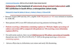J Antimicrob Chemother. 2014 Jun 30. pii: dku235. [Epub ahead of print]
Clofazimine in the treatment of extensively drug-resistant tuberculosis with
HIV coinfection in South Africa: a retrospective cohort study.
Padayatchi N, Gopal M, Naidoo R, Werner L, Naidoo K, Master I, O'Donnell MR.
• Between August 2009 and July 2011, eligible XDR-TB patients (n = 85) were initiated on treatment
for XDR-TB.
• Most patients (86%) were HIV-infected and receiving antiretroviral therapy (90%).
• Patients receiving a clofazimine-containing regimen (n = 50) had a higher percentage of
culture conversion (40%) compared with patients (n = 35) receiving a non-clofazimine
regimen (28.6%).
• On multivariate analysis, there was a 2-fold increase in TB culture conversion at 6 months
(hazard rate ratio 2.54, 95% CI 0.99-6.52, P = 0.05) in the group receiving a clofazimine-
containing regimen.
• Adverse effects due to clofazimine were minor and rarely life-threatening.
 