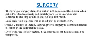 SURGERY
• The timing of surgery should be earlier in the course of the disease when
patient’s risk of morbidity and mortality are lower i.e., when it is
localized to one lung or a lobe. But not as a last resort.
• Lung Resection is considered as an adjunct to chemotherapy.
• Atleast 2 months of therapy is given prior to surgery to decrease bacterial
infection in the surrounding tissue.
• Even with successful resection, IP & total treatment duration should be
completed.
 