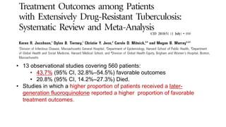 • 13 observational studies covering 560 patients:
• 43.7% (95% CI, 32.8%–54.5%) favorable outcomes
• 20.8% (95% CI, 14.2%–27.3%) Died.
• Studies in which a higher proportion of patients received a later-
generation fluoroquinolone reported a higher proportion of favorable
treatment outcomes.
 
