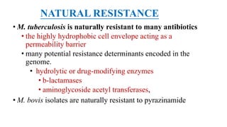 NATURAL RESISTANCE
• M. tuberculosis is naturally resistant to many antibiotics
• the highly hydrophobic cell envelope acting as a
permeability barrier
• many potential resistance determinants encoded in the
genome.
• hydrolytic or drug-modifying enzymes
• b-lactamases
• aminoglycoside acetyl transferases,
• M. bovis isolates are naturally resistant to pyrazinamide
 