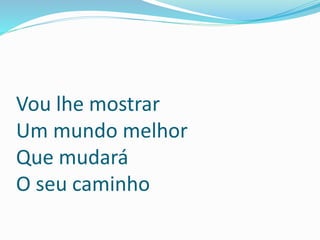 Vou lhe mostrar
Um mundo melhor
Que mudará
O seu caminho
 