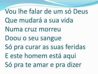 Vou lhe falar de um só Deus
Que mudará a sua vida
Numa cruz morreu
Doou o seu sangue
Só pra curar as suas feridas
E este homem está aqui
Só pra te amar e pra dizer
 