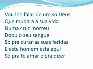 Vou lhe falar de um só Deus
Que mudará a sua vida
Numa cruz morreu
Doou o seu sangue
Só pra curar as suas feridas
E este homem está aqui
Só pra te amar e pra dizer
 