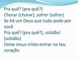Pra quê? (pra quê?)
Chorar (chorar), sofrer (sofrer)
Se há um Deus que tudo pode por
você
Pra quê? (pra quê?), solidão!
(solidão)
Deixe Jesus cristo entrar no teu
coração
 