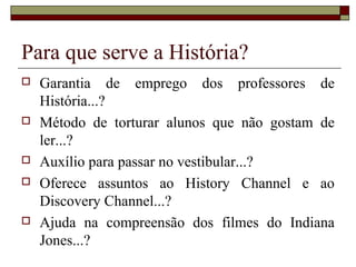 Para que serve a História?
   Garantia de emprego dos professores de
    História...?
   Método de torturar alunos que não gostam de
    ler...?
   Auxílio para passar no vestibular...?
   Oferece assuntos ao History Channel e ao
    Discovery Channel...?
   Ajuda na compreensão dos filmes do Indiana
    Jones...?
 