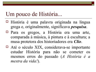 Um pouco de História...
   História é uma palavra originada na língua
    grega e, originalmente, significava pesquisa.
   Para os gregos, a História era uma arte,
    comparada à música, à pintura e à escultura; a
    musa protetora dos historiadores era Clio.
   Até o século XIX, considerava-se importante
    estudar História para não se cometer os
    mesmos erros do passado (A História é a
    mestra da vida!).
 