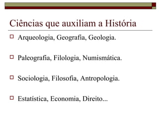 Ciências que auxiliam a História
   Arqueologia, Geografia, Geologia.

   Paleografia, Filologia, Numismática.

   Sociologia, Filosofia, Antropologia.

   Estatística, Economia, Direito...
 