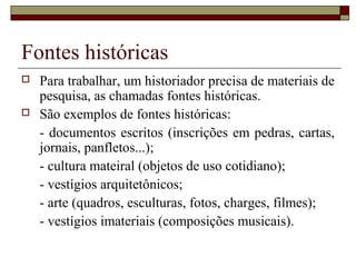 Fontes históricas
   Para trabalhar, um historiador precisa de materiais de
    pesquisa, as chamadas fontes históricas.
   São exemplos de fontes históricas:
    - documentos escritos (inscrições em pedras, cartas,
    jornais, panfletos...);
    - cultura mateiral (objetos de uso cotidiano);
    - vestígios arquitetônicos;
    - arte (quadros, esculturas, fotos, charges, filmes);
    - vestígios imateriais (composições musicais).
 