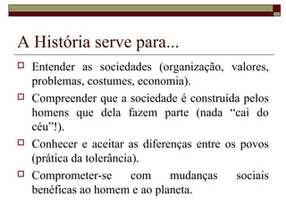 A História serve para...
   Entender as sociedades (organização, valores,
    problemas, costumes, economia).
   Compreender que a sociedade é construída pelos
    homens que dela fazem parte (nada “cai do
    céu”!).
   Conhecer e aceitar as diferenças entre os povos
    (prática da tolerância).
   Comprometer-se        com   mudanças     sociais
    benéficas ao homem e ao planeta.
 