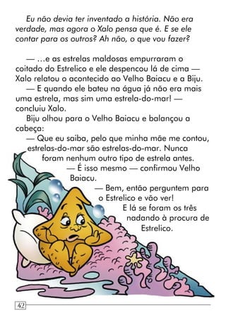 Eu não devia ter inventado a história. Não era
verdade, mas agora o Xalo pensa que é. E se ele
contar para os outros? Ah não, o que vou fazer?
— …e as estrelas maldosas empurraram o
coitado do Estrelico e ele despencou lá de cima —
Xalo relatou o acontecido ao Velho Baiacu e a Biju.
— E quando ele bateu na água já não era mais
uma estrela, mas sim uma estrela-do-mar! —
concluiu Xalo.
Biju olhou para o Velho Baiacu e balançou a
cabeça:
— Que eu saiba, pelo que minha mãe me contou,
estrelas-do-mar são estrelas-do-mar. Nunca
foram nenhum outro tipo de estrela antes.
— É isso mesmo — confirmou Velho
Baiacu.
— Bem, então perguntem para
o Estrelico e vão ver!
E lá se foram os três
nadando à procura de
Estrelico.
1042
 