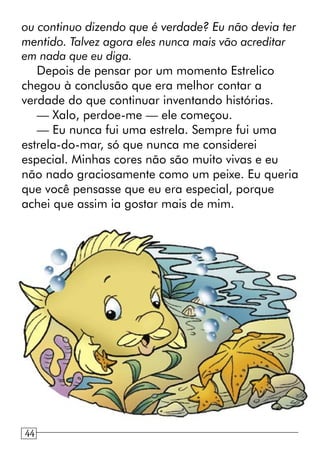 ou continuo dizendo que é verdade? Eu não devia ter
mentido. Talvez agora eles nunca mais vão acreditar
em nada que eu diga.
Depois de pensar por um momento Estrelico
chegou à conclusão que era melhor contar a
verdade do que continuar inventando histórias.
— Xalo, perdoe-me — ele começou.
— Eu nunca fui uma estrela. Sempre fui uma
estrela-do-mar, só que nunca me considerei
especial. Minhas cores não são muito vivas e eu
não nado graciosamente como um peixe. Eu queria
que você pensasse que eu era especial, porque
achei que assim ia gostar mais de mim.
1244
 