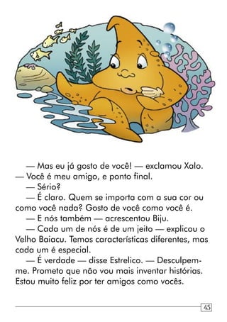 — Mas eu já gosto de você! — exclamou Xalo.
— Você é meu amigo, e ponto final.
— Sério?
— É claro. Quem se importa com a sua cor ou
como você nada? Gosto de você como você é.
— E nós também — acrescentou Biju.
— Cada um de nós é de um jeito — explicou o
Velho Baiacu. Temos características diferentes, mas
cada um é especial.
— É verdade — disse Estrelico. — Desculpem-
me. Prometo que não vou mais inventar histórias.
Estou muito feliz por ter amigos como vocês.
1345
 